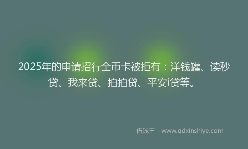 2025年的申请招行全币卡被拒有：洋钱罐、读秒贷、我来贷、拍拍贷、平安i贷等。