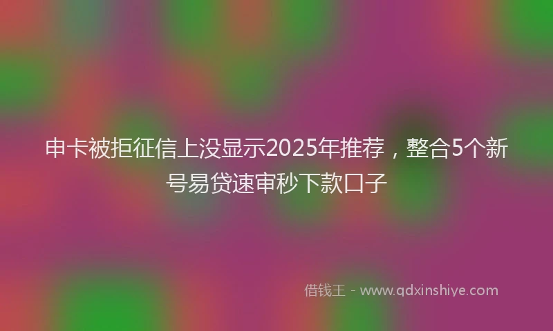 申卡被拒征信上没显示2025年推荐，整合5个新号易贷速审秒下款口子