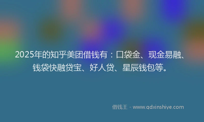2025年的知乎美团借钱有：口袋金、现金易融、钱袋快融贷宝、好人贷、星辰钱包等。