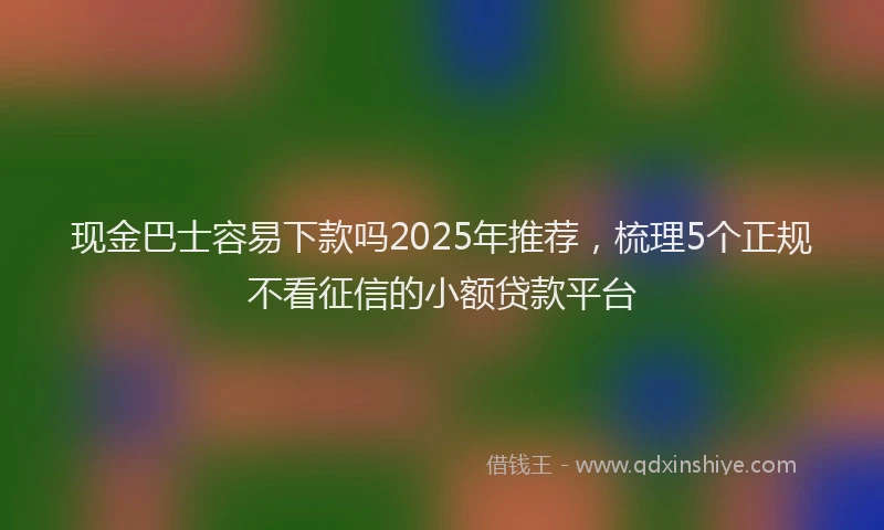 现金巴士容易下款吗2025年推荐，梳理5个正规不看征信的小额贷款平台