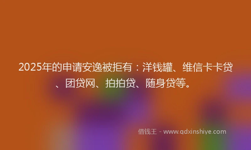 2025年的申请安逸被拒有：洋钱罐、维信卡卡贷、团贷网、拍拍贷、随身贷等。