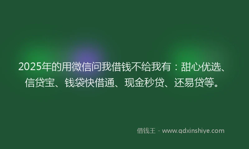 2025年的用微信问我借钱不给我有：甜心优选、信贷宝、钱袋快借通、现金秒贷、还易贷等。