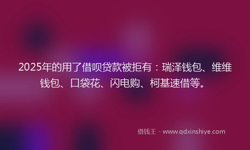 2025年的用了借呗贷款被拒有：瑞泽钱包、维维钱包、口袋花、闪电购、柯基速借等。