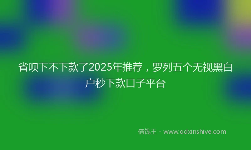 省呗下不下款了2025年推荐，罗列五个无视黑白户秒下款口子平台