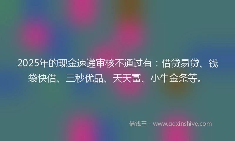 2025年的现金速递审核不通过有：借贷易贷、钱袋快借、三秒优品、天天富、小牛金条等。