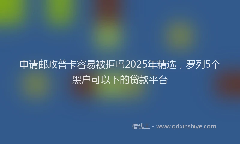 申请邮政普卡容易被拒吗2025年精选，罗列5个黑户可以下的贷款平台