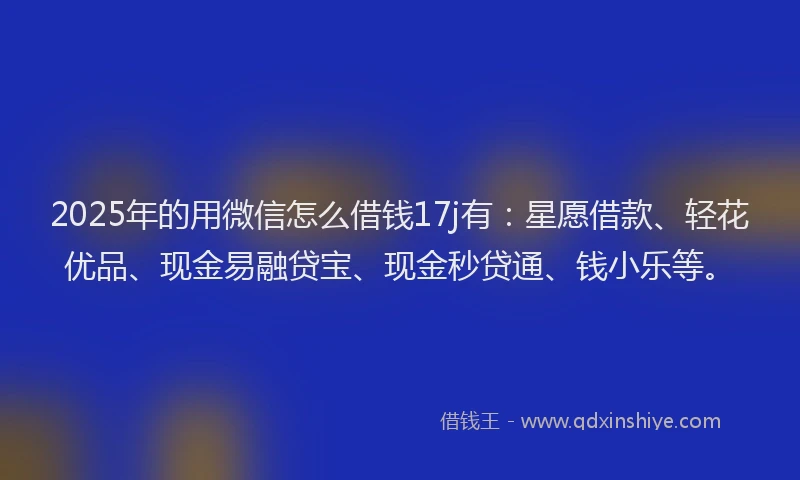 2025年的用微信怎么借钱17j有：星愿借款、轻花优品、现金易融贷宝、现金秒贷通、钱小乐等。