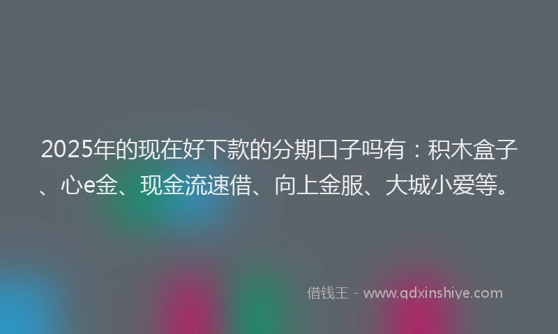 2025年的现在好下款的分期口子吗有：积木盒子、心e金、现金流速借、向上金服、大城小爱等。