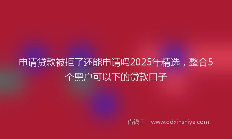申请贷款被拒了还能申请吗2025年精选，整合5个黑户可以下的贷款口子