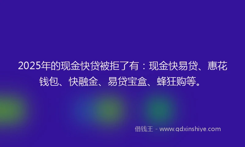 2025年的现金快贷被拒了有：现金快易贷、惠花钱包、快融金、易贷宝盒、蜂狂购等。