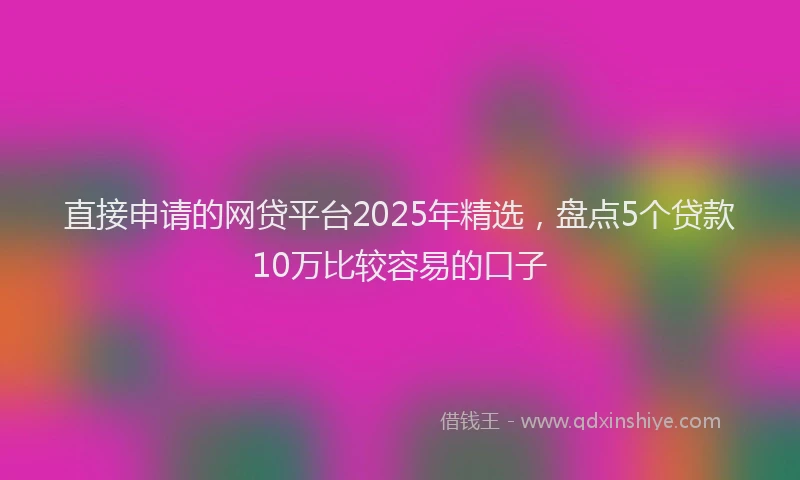 直接申请的网贷平台2025年精选，盘点5个贷款10万比较容易的口子