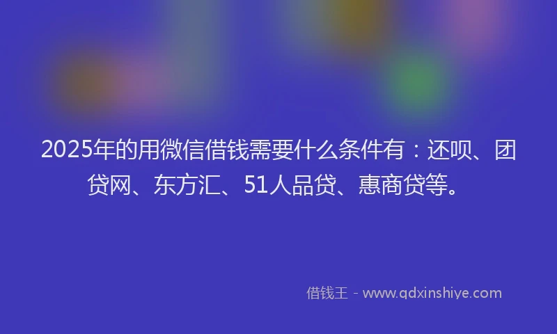 2025年的用微信借钱需要什么条件有：还呗、团贷网、东方汇、51人品贷、惠商贷等。