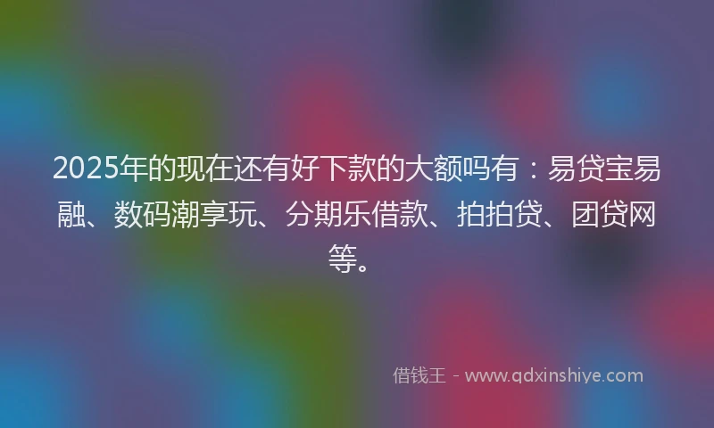 2025年的现在还有好下款的大额吗有：易贷宝易融、数码潮享玩、分期乐借款、拍拍贷、团贷网等。