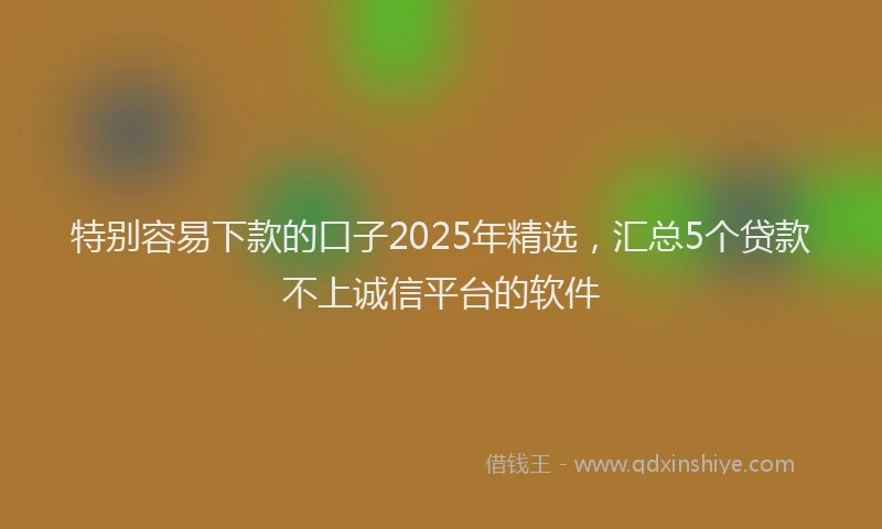 特别容易下款的口子2025年精选，汇总5个贷款不上诚信平台的软件