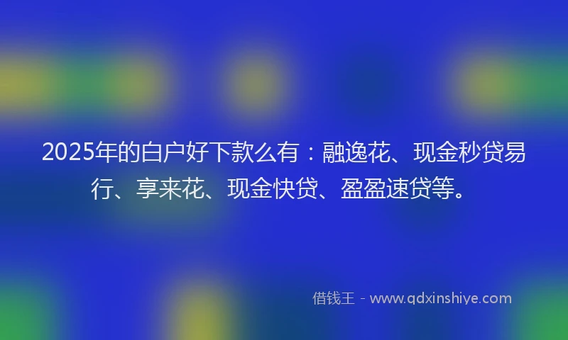 2025年的白户好下款么有：融逸花、现金秒贷易行、享来花、现金快贷、盈盈速贷等。