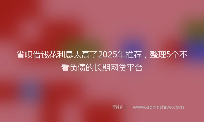 省呗借钱花利息太高了2025年推荐，整理5个不看负债的长期网贷平台