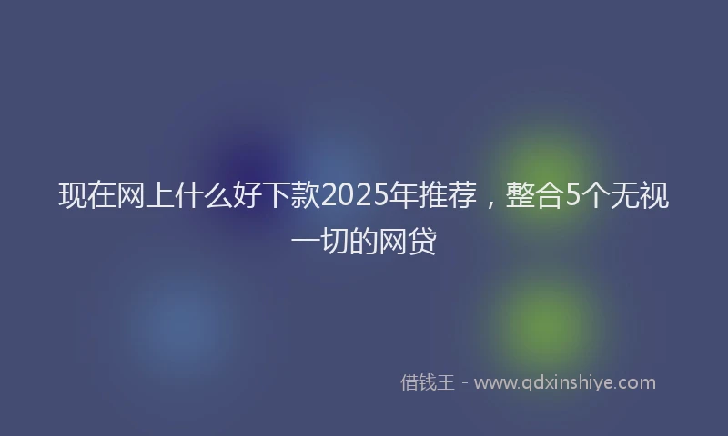 现在网上什么好下款2025年推荐，整合5个无视一切的网贷