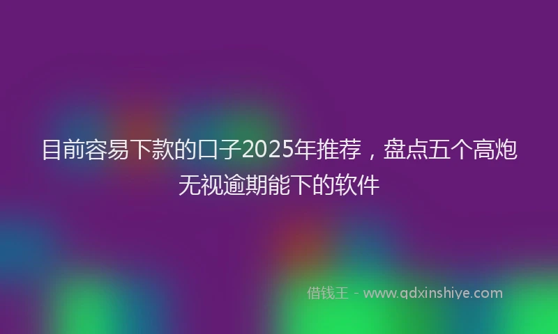 目前容易下款的口子2025年推荐，盘点五个高炮无视逾期能下的软件