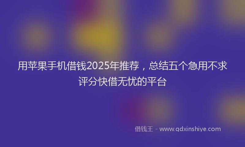 用苹果手机借钱2025年推荐，总结五个急用不求评分快借无忧的平台