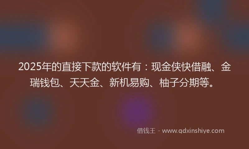 2025年的直接下款的软件有：现金侠快借融、金瑞钱包、天天金、新机易购、柚子分期等。
