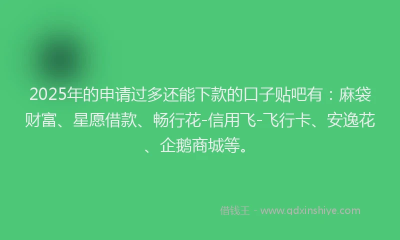 2025年的申请过多还能下款的口子贴吧有：麻袋财富、星愿借款、畅行花-信用飞-飞行卡、安逸花、企鹅商城等。
