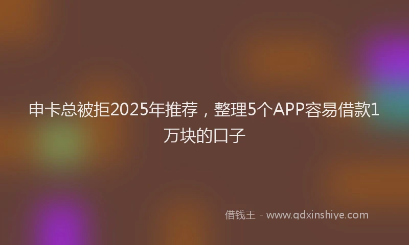 申卡总被拒2025年推荐，整理5个APP容易借款1万块的口子