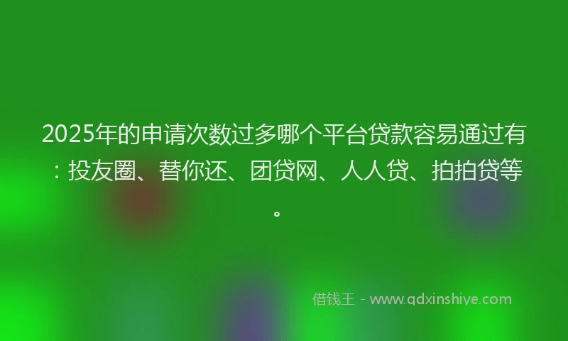2025年的申请次数过多哪个平台贷款容易通过有：投友圈、替你还、团贷网、人人贷、拍拍贷等。