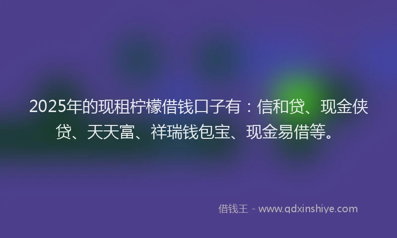 2025年的现租柠檬借钱口子有：信和贷、现金侠贷、天天富、祥瑞钱包宝、现金易借等。