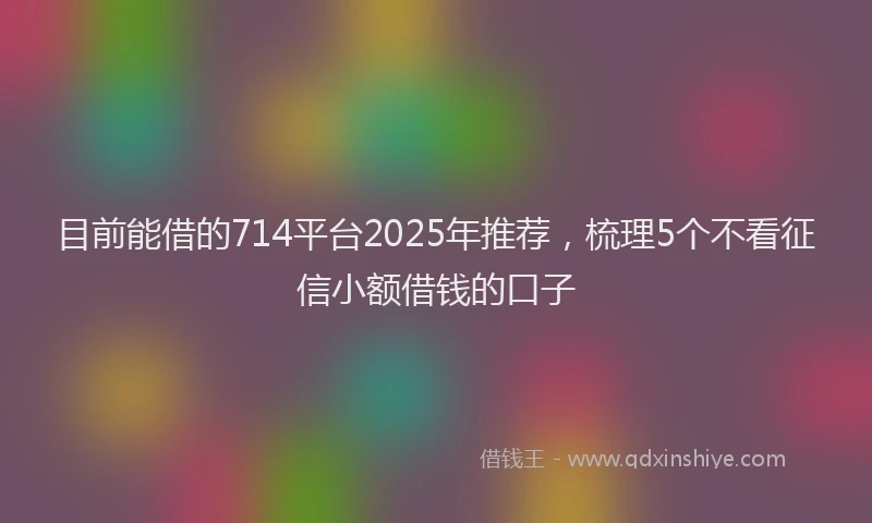 目前能借的714平台2025年推荐，梳理5个不看征信小额借钱的口子