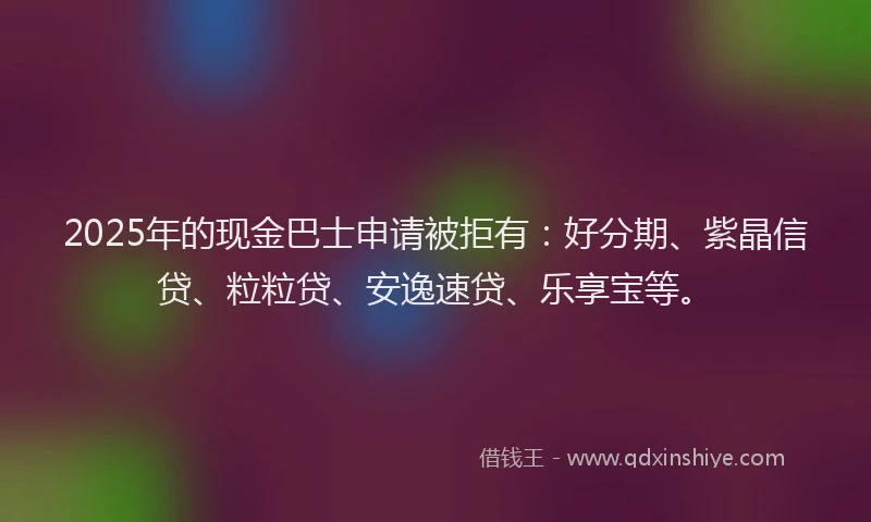 2025年的现金巴士申请被拒有：好分期、紫晶信贷、粒粒贷、安逸速贷、乐享宝等。