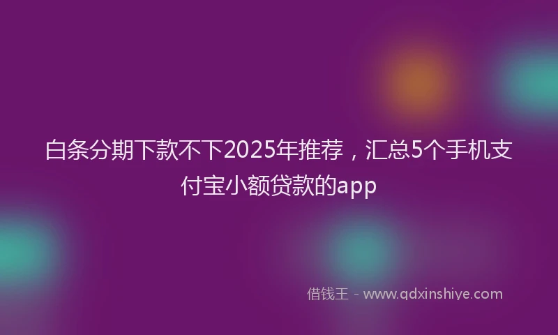 白条分期下款不下2025年推荐，汇总5个手机支付宝小额贷款的app