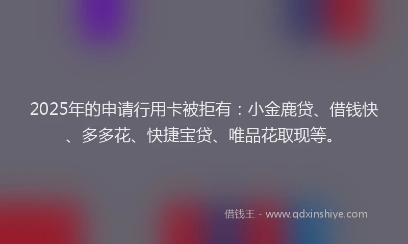 2025年的申请行用卡被拒有：小金鹿贷、借钱快、多多花、快捷宝贷、唯品花取现等。