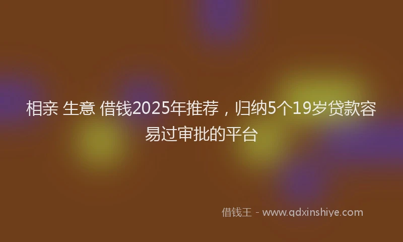 相亲 生意 借钱2025年推荐，归纳5个19岁贷款容易过审批的平台