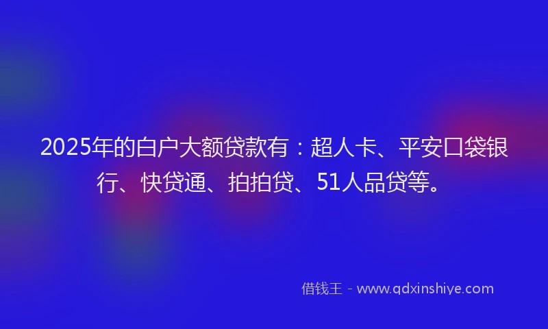 2025年的白户大额贷款有：超人卡、平安口袋银行、快贷通、拍拍贷、51人品贷等。