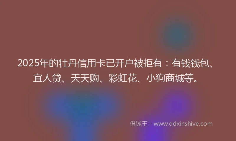 2025年的牡丹信用卡已开户被拒有：有钱钱包、宜人贷、天天购、彩虹花、小狗商城等。