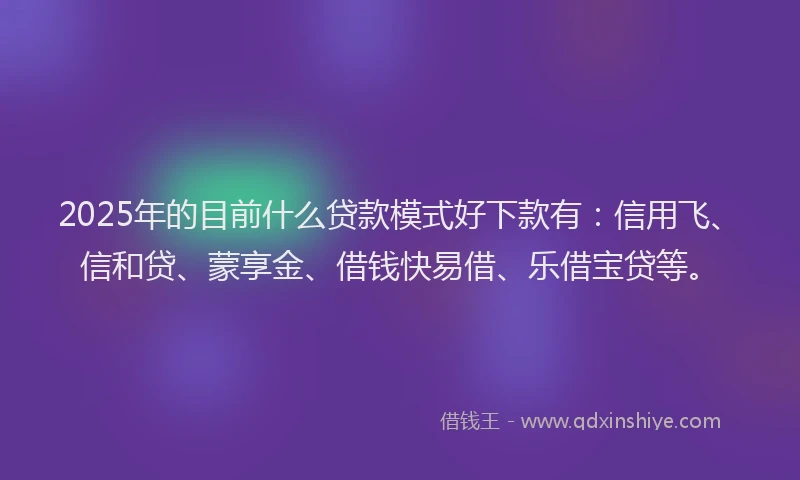 2025年的目前什么贷款模式好下款有：信用飞、信和贷、蒙享金、借钱快易借、乐借宝贷等。