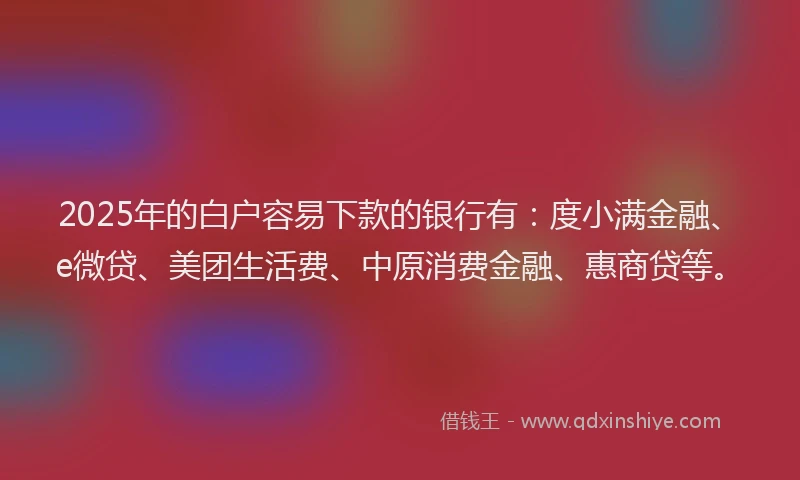 2025年的白户容易下款的银行有：度小满金融、e微贷、美团生活费、中原消费金融、惠商贷等。
