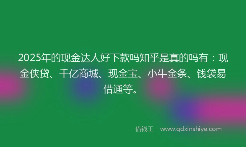 2025年的现金达人好下款吗知乎是真的吗有：现金侠贷、千亿商城、现金宝、小牛金条、钱袋易借通等。