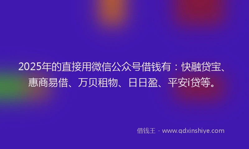 2025年的直接用微信公众号借钱有：快融贷宝、惠商易借、万贝租物、日日盈、平安i贷等。