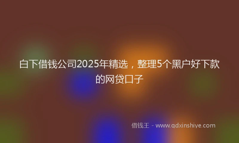 白下借钱公司2025年精选，整理5个黑户好下款的网贷口子