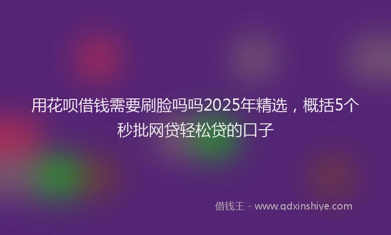 用花呗借钱需要刷脸吗吗2025年精选，概括5个秒批网贷轻松贷的口子