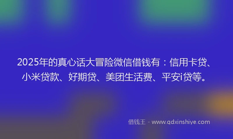 2025年的真心话大冒险微信借钱有:信用卡贷、小米贷款、好期贷、美团生活费、平安i贷等。
