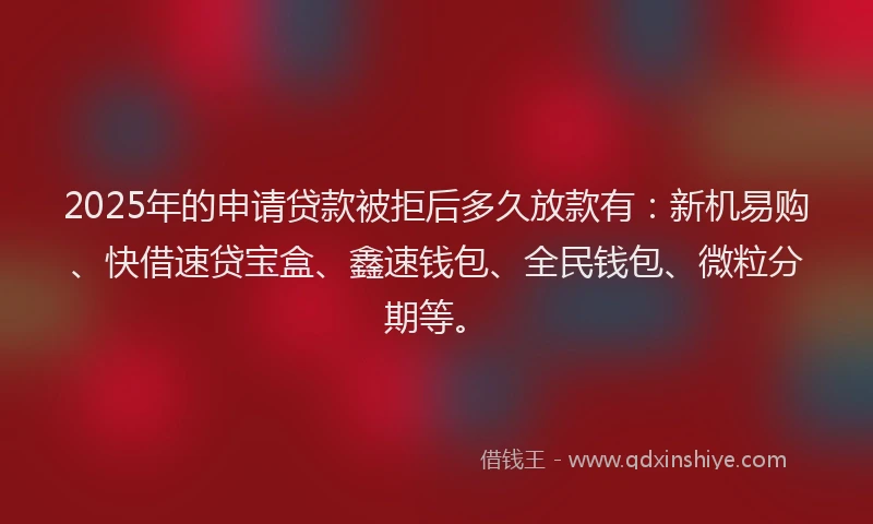 2025年的申请贷款被拒后多久放款有：新机易购、快借速贷宝盒、鑫速钱包、全民钱包、微粒分期等。