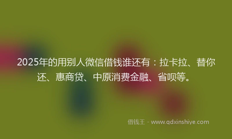 2025年的用别人微信借钱谁还有：拉卡拉、替你还、惠商贷、中原消费金融、省呗等。