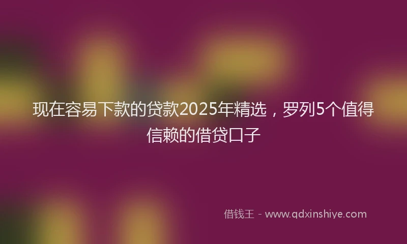 现在容易下款的贷款2025年精选，罗列5个值得信赖的借贷口子