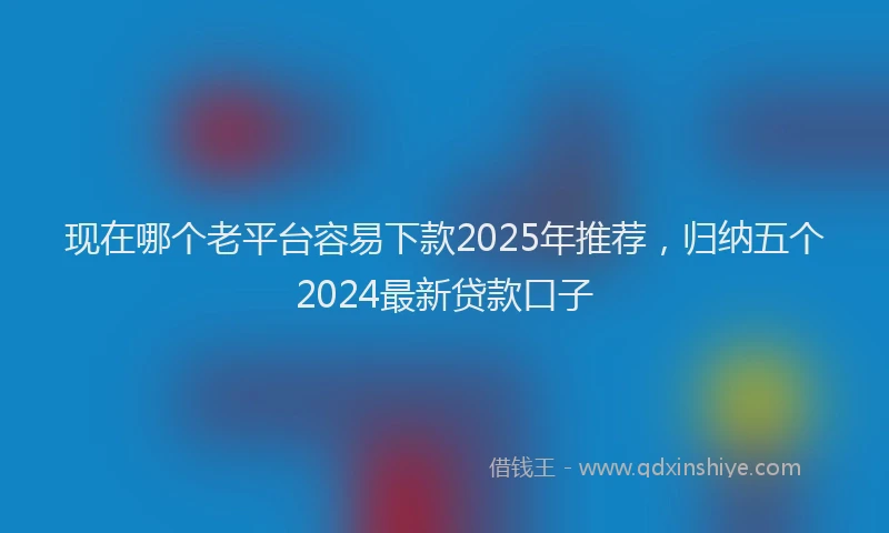 现在哪个老平台容易下款2025年推荐，归纳五个2024最新贷款口子