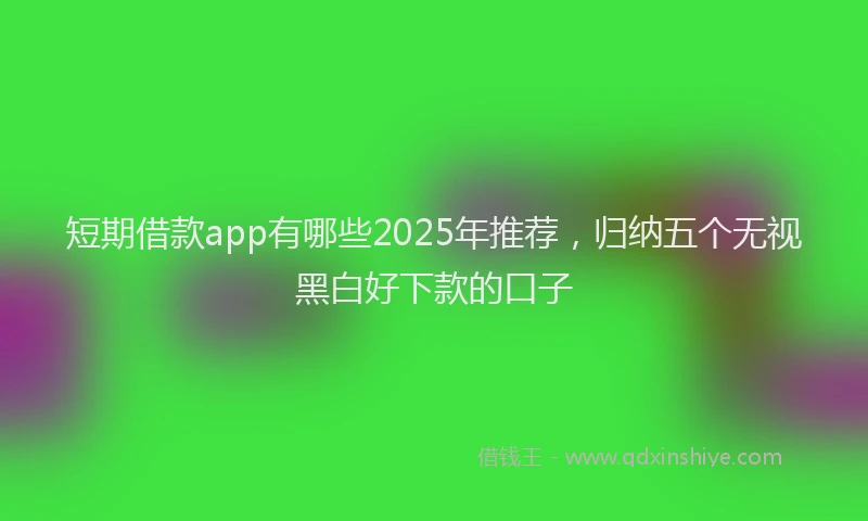 短期借款app有哪些2025年推荐，归纳五个无视黑白好下款的口子