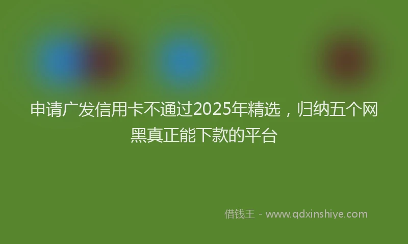 申请广发信用卡不通过2025年精选，归纳五个网黑真正能下款的平台