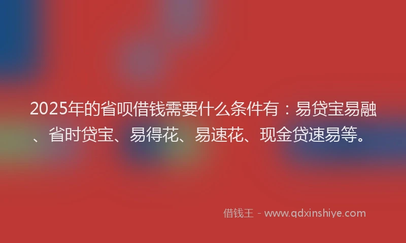 2025年的省呗借钱需要什么条件有：易贷宝易融、省时贷宝、易得花、易速花、现金贷速易等。