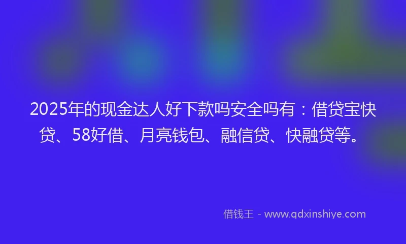 2025年的现金达人好下款吗安全吗有：借贷宝快贷、58好借、月亮钱包、融信贷、快融贷等。